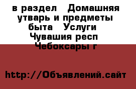  в раздел : Домашняя утварь и предметы быта » Услуги . Чувашия респ.,Чебоксары г.